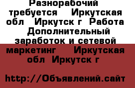 Разнорабочий  требуется. - Иркутская обл., Иркутск г. Работа » Дополнительный заработок и сетевой маркетинг   . Иркутская обл.,Иркутск г.